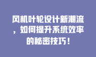 风机叶轮设计新潮流，如何提升系统效率的秘密技巧！