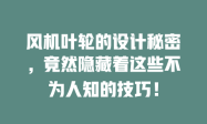 风机叶轮的设计秘密，竟然隐藏着这些不为人知的技巧！