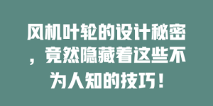 风机叶轮的设计秘密，竟然隐藏着这些不为人知的技巧！